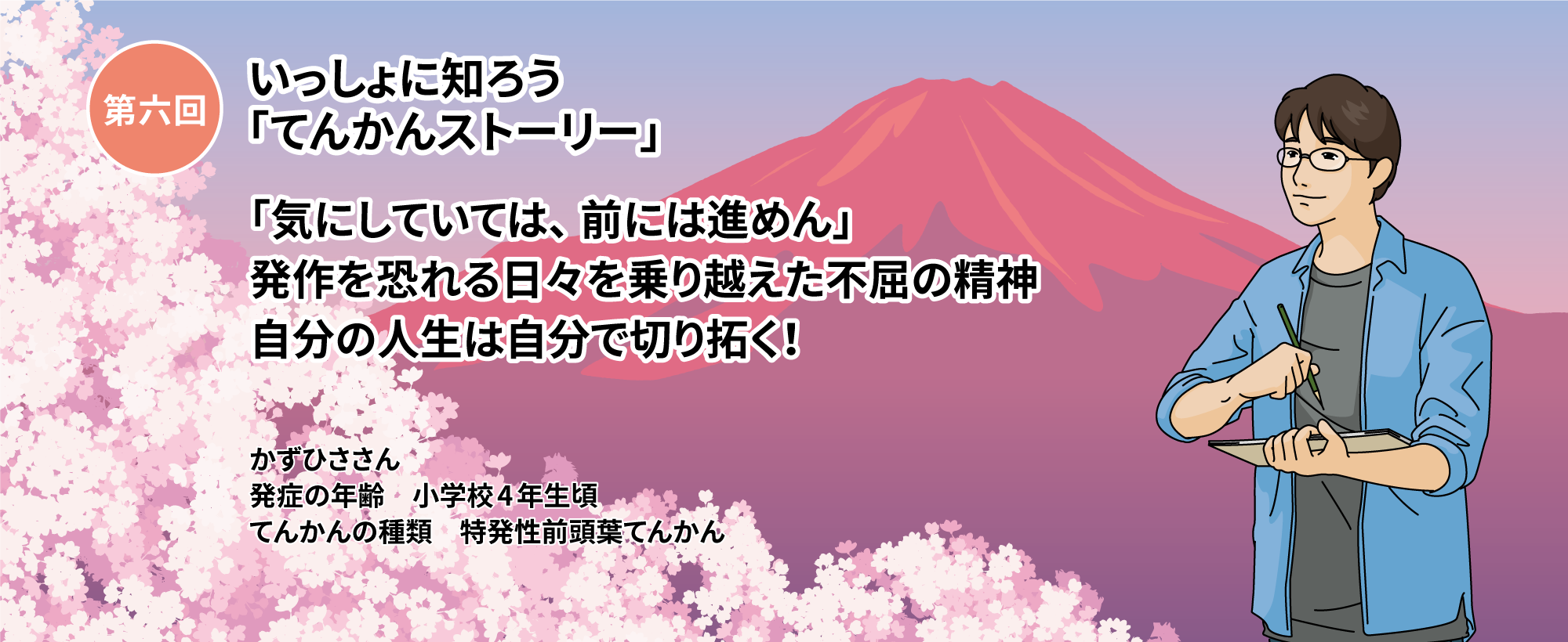 第六回いっしょに知ろう「てんかんストーリー」 第六回「気にしていては、前には進めん」発作を恐れる日々を乗り越えた不屈の精神 自分の人生は自分で切り拓く！ かずひささん　発症の年齢 小学校4年生頃 てんかんの種類 特発性前頭葉てんかん