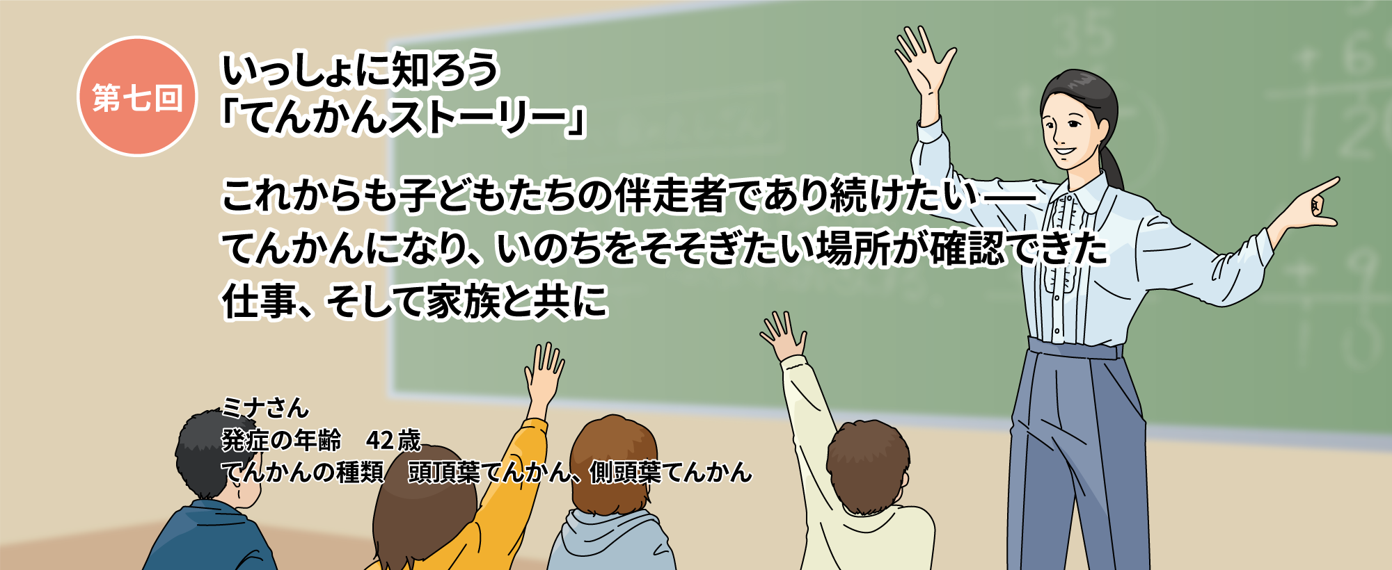 第七回いっしょに知ろう「てんかんストーリー」「これからも子どもたちの伴走者であり続けたいー てんかんになり、いのちをそそぎたい場所が確認できた 仕事、そして家族と共に」 　ミナさん　発症の年齢 42歳 てんかんの種類 頭頂葉てんかん　側頭葉てんかん